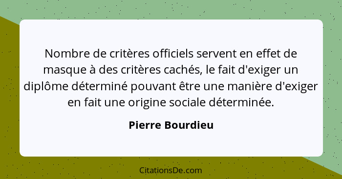 Nombre de critères officiels servent en effet de masque à des critères cachés, le fait d'exiger un diplôme déterminé pouvant être un... - Pierre Bourdieu