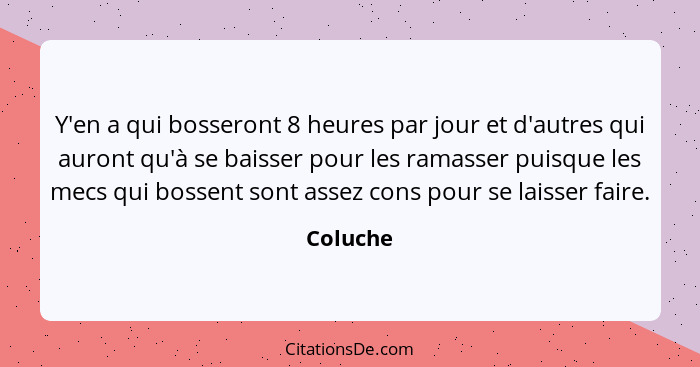 Y'en a qui bosseront 8 heures par jour et d'autres qui auront qu'à se baisser pour les ramasser puisque les mecs qui bossent sont assez cons... - Coluche