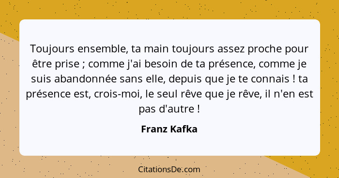 Toujours ensemble, ta main toujours assez proche pour être prise ; comme j'ai besoin de ta présence, comme je suis abandonnée sans... - Franz Kafka