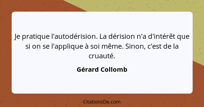 Je pratique l'autodérision. La dérision n'a d'intérêt que si on se l'applique à soi même. Sinon, c'est de la cruauté.... - Gérard Collomb