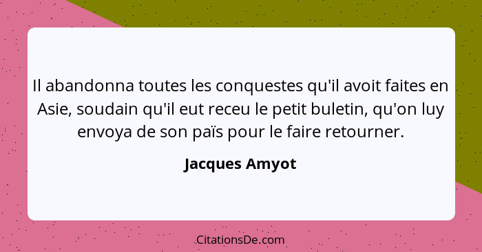 Il abandonna toutes les conquestes qu'il avoit faites en Asie, soudain qu'il eut receu le petit buletin, qu'on luy envoya de son païs... - Jacques Amyot