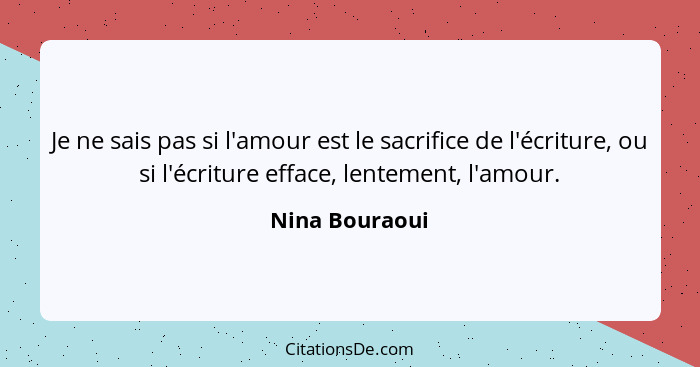 Je ne sais pas si l'amour est le sacrifice de l'écriture, ou si l'écriture efface, lentement, l'amour.... - Nina Bouraoui