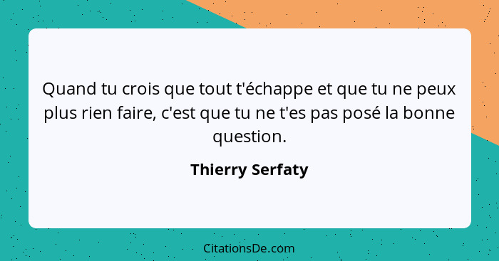 Quand tu crois que tout t'échappe et que tu ne peux plus rien faire, c'est que tu ne t'es pas posé la bonne question.... - Thierry Serfaty