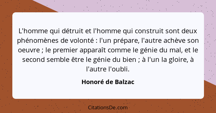 L'homme qui détruit et l'homme qui construit sont deux phénomènes de volonté : l'un prépare, l'autre achève son oeuvre ;... - Honoré de Balzac