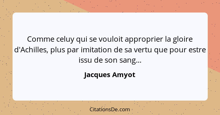 Comme celuy qui se vouloit approprier la gloire d'Achilles, plus par imitation de sa vertu que pour estre issu de son sang...... - Jacques Amyot