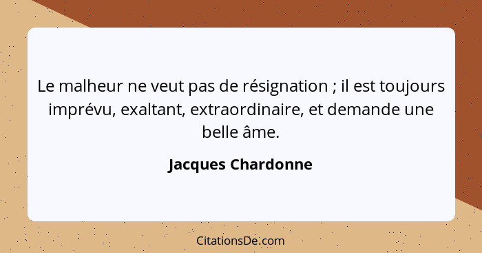 Le malheur ne veut pas de résignation ; il est toujours imprévu, exaltant, extraordinaire, et demande une belle âme.... - Jacques Chardonne