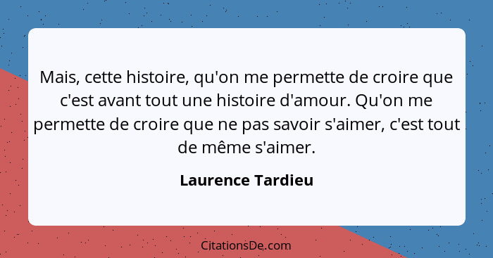 Mais, cette histoire, qu'on me permette de croire que c'est avant tout une histoire d'amour. Qu'on me permette de croire que ne pas... - Laurence Tardieu