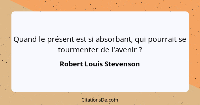 Quand le présent est si absorbant, qui pourrait se tourmenter de l'avenir ?... - Robert Louis Stevenson