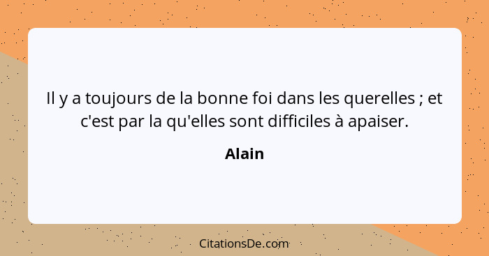 Il y a toujours de la bonne foi dans les querelles ; et c'est par la qu'elles sont difficiles à apaiser.... - Alain