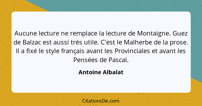 Aucune lecture ne remplace la lecture de Montaigne. Guez de Balzac est aussi très utile. C'est le Malherbe de la prose. Il a fixé le... - Antoine Albalat