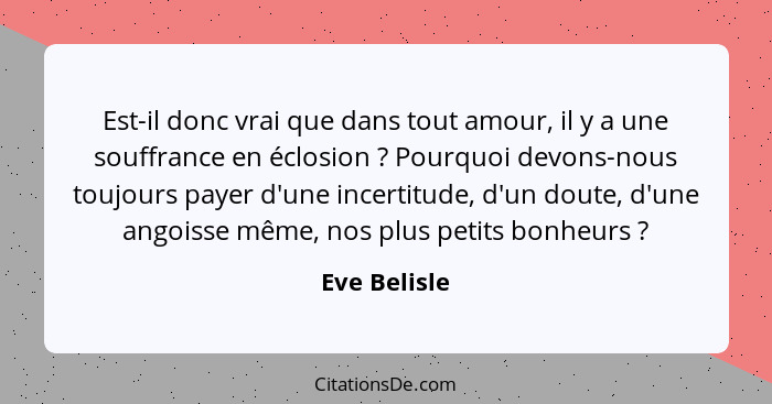 Est-il donc vrai que dans tout amour, il y a une souffrance en éclosion ? Pourquoi devons-nous toujours payer d'une incertitude, d'... - Eve Belisle