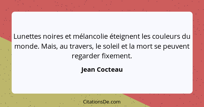 Lunettes noires et mélancolie éteignent les couleurs du monde. Mais, au travers, le soleil et la mort se peuvent regarder fixement.... - Jean Cocteau