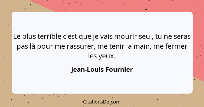 Le plus terrible c'est que je vais mourir seul, tu ne seras pas là pour me rassurer, me tenir la main, me fermer les yeux.... - Jean-Louis Fournier