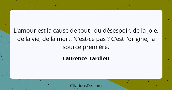 L'amour est la cause de tout : du désespoir, de la joie, de la vie, de la mort. N'est-ce pas ? C'est l'origine, la source... - Laurence Tardieu