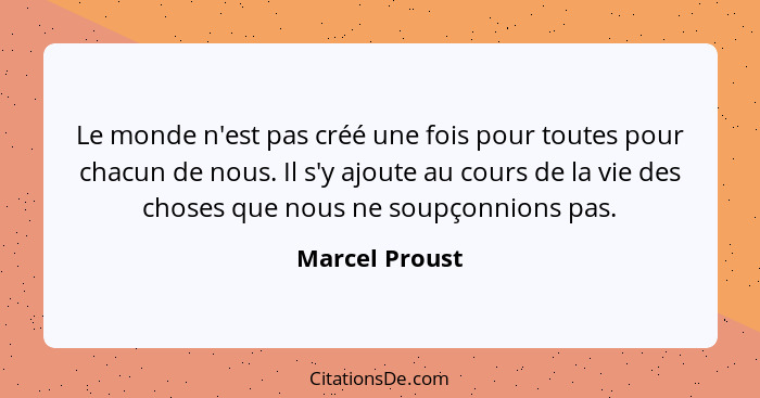 Le monde n'est pas créé une fois pour toutes pour chacun de nous. Il s'y ajoute au cours de la vie des choses que nous ne soupçonnions... - Marcel Proust