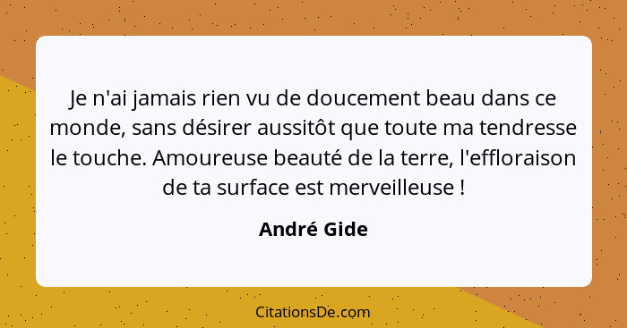 Je n'ai jamais rien vu de doucement beau dans ce monde, sans désirer aussitôt que toute ma tendresse le touche. Amoureuse beauté de la te... - André Gide