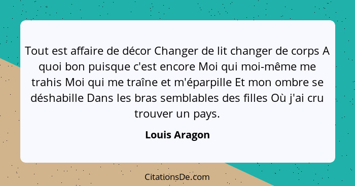 Tout est affaire de décor Changer de lit changer de corps A quoi bon puisque c'est encore Moi qui moi-même me trahis Moi qui me traîne... - Louis Aragon