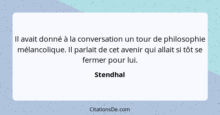 Il avait donné à la conversation un tour de philosophie mélancolique. Il parlait de cet avenir qui allait si tôt se fermer pour lui.... - Stendhal