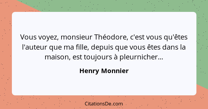 Vous voyez, monsieur Théodore, c'est vous qu'êtes l'auteur que ma fille, depuis que vous êtes dans la maison, est toujours à pleurnich... - Henry Monnier