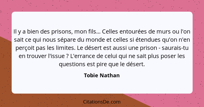 Il y a bien des prisons, mon fils... Celles entourées de murs ou l'on sait ce qui nous sépare du monde et celles si étendues qu'on n'en... - Tobie Nathan