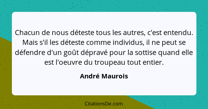 Chacun de nous déteste tous les autres, c'est entendu. Mais s'il les déteste comme individus, il ne peut se défendre d'un goût dépravé... - André Maurois