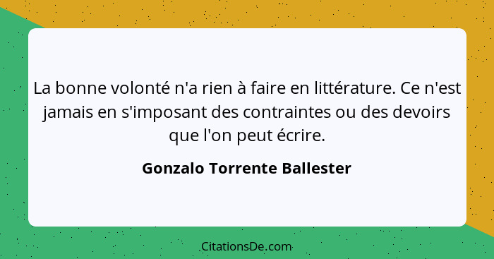 La bonne volonté n'a rien à faire en littérature. Ce n'est jamais en s'imposant des contraintes ou des devoirs que l'on p... - Gonzalo Torrente Ballester