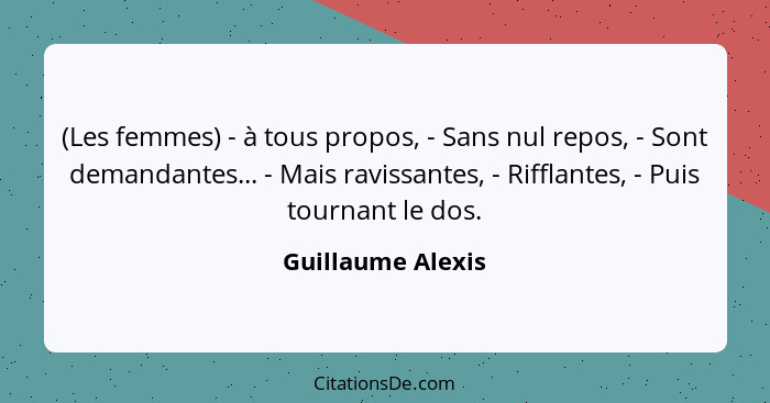 (Les femmes) - à tous propos, - Sans nul repos, - Sont demandantes... - Mais ravissantes, - Rifflantes, - Puis tournant le dos.... - Guillaume Alexis