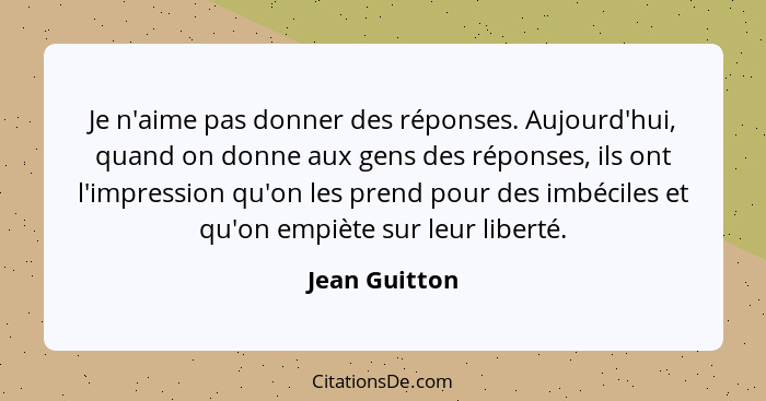 Je n'aime pas donner des réponses. Aujourd'hui, quand on donne aux gens des réponses, ils ont l'impression qu'on les prend pour des imb... - Jean Guitton