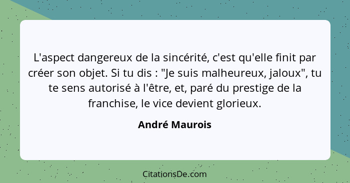 L'aspect dangereux de la sincérité, c'est qu'elle finit par créer son objet. Si tu dis : "Je suis malheureux, jaloux", tu te sens... - André Maurois