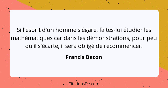 Si l'esprit d'un homme s'égare, faites-lui étudier les mathématiques car dans les démonstrations, pour peu qu'il s'écarte, il sera obl... - Francis Bacon