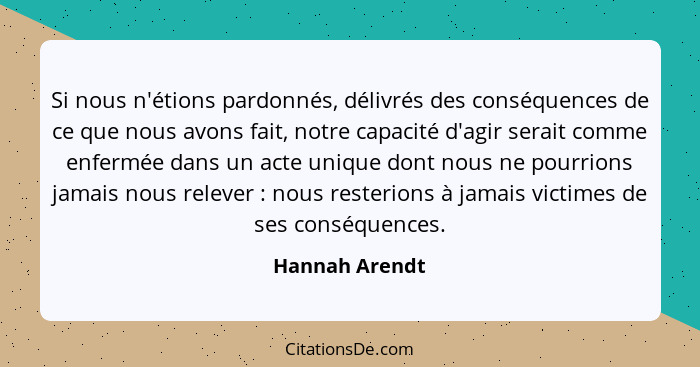 Si nous n'étions pardonnés, délivrés des conséquences de ce que nous avons fait, notre capacité d'agir serait comme enfermée dans un a... - Hannah Arendt