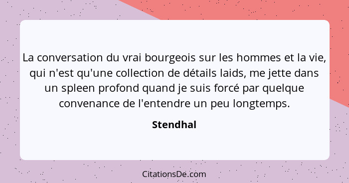 La conversation du vrai bourgeois sur les hommes et la vie, qui n'est qu'une collection de détails laids, me jette dans un spleen profond q... - Stendhal