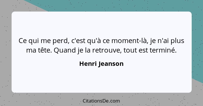 Ce qui me perd, c'est qu'à ce moment-là, je n'ai plus ma tête. Quand je la retrouve, tout est terminé.... - Henri Jeanson