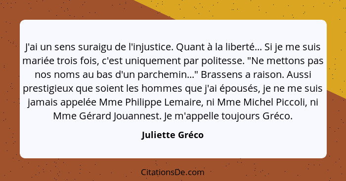 J'ai un sens suraigu de l'injustice. Quant à la liberté... Si je me suis mariée trois fois, c'est uniquement par politesse. "Ne metto... - Juliette Gréco