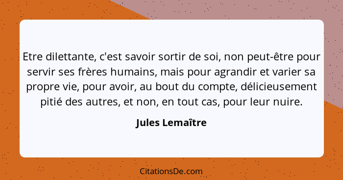 Etre dilettante, c'est savoir sortir de soi, non peut-être pour servir ses frères humains, mais pour agrandir et varier sa propre vie... - Jules Lemaître