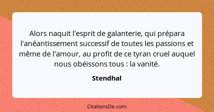 Alors naquit l'esprit de galanterie, qui prépara l'anéantissement successif de toutes les passions et même de l'amour, au profit de ce tyra... - Stendhal