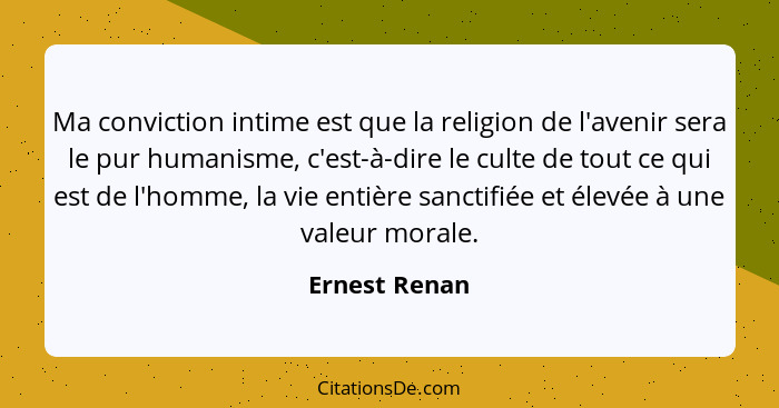 Ma conviction intime est que la religion de l'avenir sera le pur humanisme, c'est-à-dire le culte de tout ce qui est de l'homme, la vie... - Ernest Renan