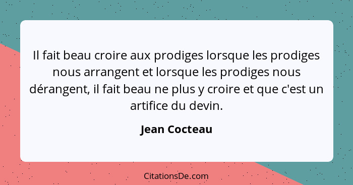 Il fait beau croire aux prodiges lorsque les prodiges nous arrangent et lorsque les prodiges nous dérangent, il fait beau ne plus y cro... - Jean Cocteau