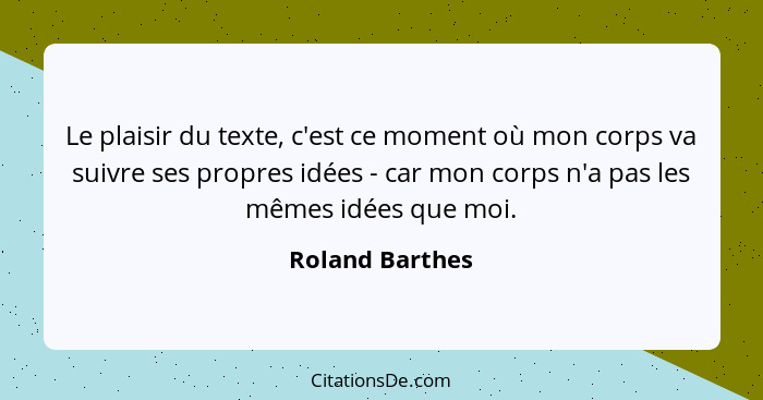 Le plaisir du texte, c'est ce moment où mon corps va suivre ses propres idées - car mon corps n'a pas les mêmes idées que moi.... - Roland Barthes