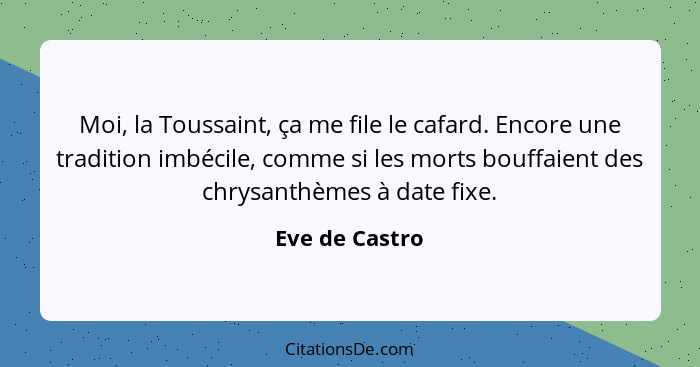 Moi, la Toussaint, ça me file le cafard. Encore une tradition imbécile, comme si les morts bouffaient des chrysanthèmes à date fixe.... - Eve de Castro