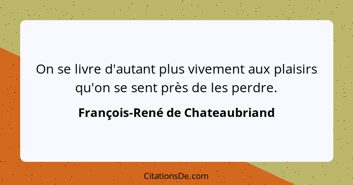 On se livre d'autant plus vivement aux plaisirs qu'on se sent près de les perdre.... - François-René de Chateaubriand