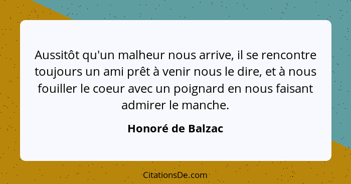 Aussitôt qu'un malheur nous arrive, il se rencontre toujours un ami prêt à venir nous le dire, et à nous fouiller le coeur avec un... - Honoré de Balzac