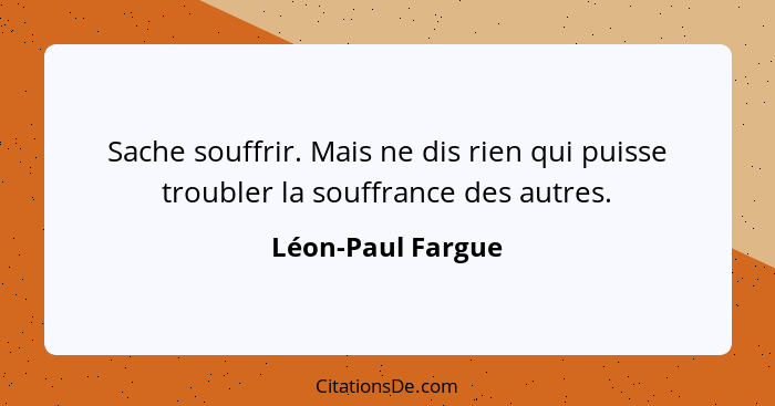 Sache souffrir. Mais ne dis rien qui puisse troubler la souffrance des autres.... - Léon-Paul Fargue