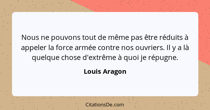 Nous ne pouvons tout de même pas être réduits à appeler la force armée contre nos ouvriers. Il y a là quelque chose d'extrême à quoi je... - Louis Aragon