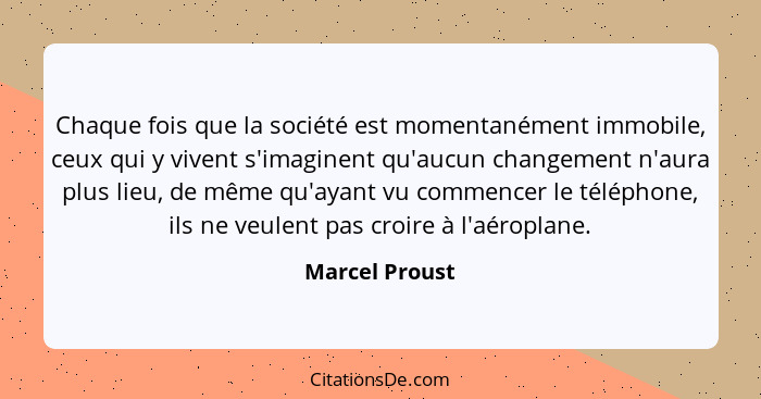 Chaque fois que la société est momentanément immobile, ceux qui y vivent s'imaginent qu'aucun changement n'aura plus lieu, de même qu'... - Marcel Proust
