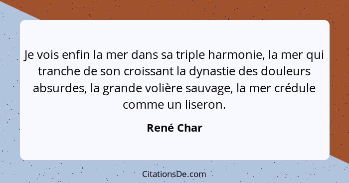 Je vois enfin la mer dans sa triple harmonie, la mer qui tranche de son croissant la dynastie des douleurs absurdes, la grande volière sau... - René Char