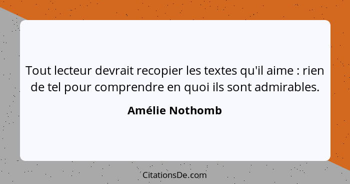 Tout lecteur devrait recopier les textes qu'il aime : rien de tel pour comprendre en quoi ils sont admirables.... - Amélie Nothomb