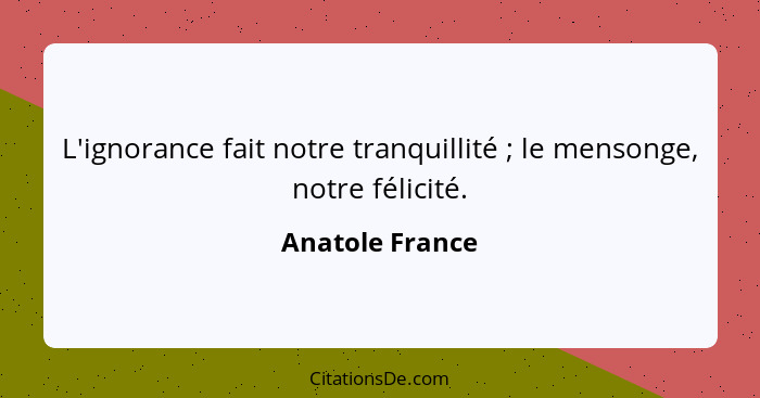 L'ignorance fait notre tranquillité ; le mensonge, notre félicité.... - Anatole France