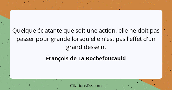 Quelque éclatante que soit une action, elle ne doit pas passer pour grande lorsqu'elle n'est pas l'effet d'un grand des... - François de La Rochefoucauld