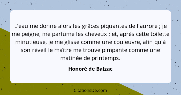 L'eau me donne alors les grâces piquantes de l'aurore ; je me peigne, me parfume les cheveux ; et, après cette toilette m... - Honoré de Balzac